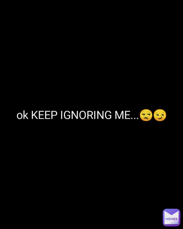 ok KEEP IGNORING ME...😒😏