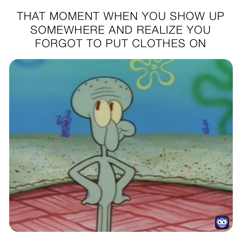 THAT MOMENT WHEN YOU SHOW UP SOMEWHERE AND REALIZE YOU FORGOT TO PUT CLOTHES ON