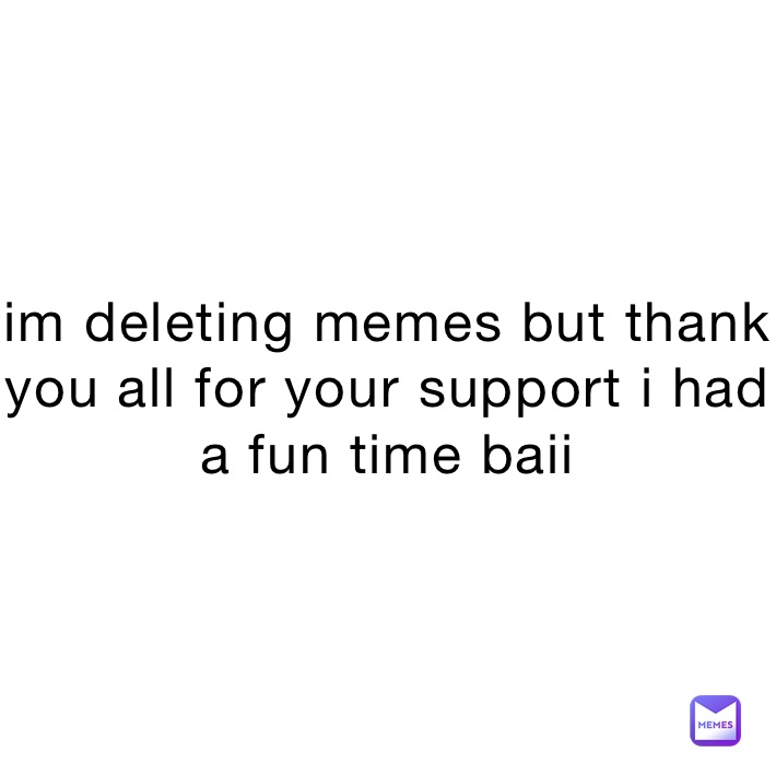 im deleting memes but thank you all for your support i had a fun time baii