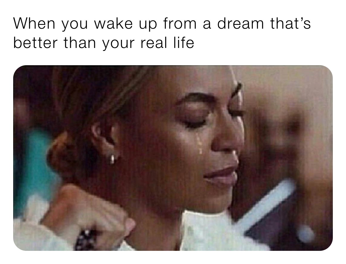 When you wake up from a dream that’s better than your real life