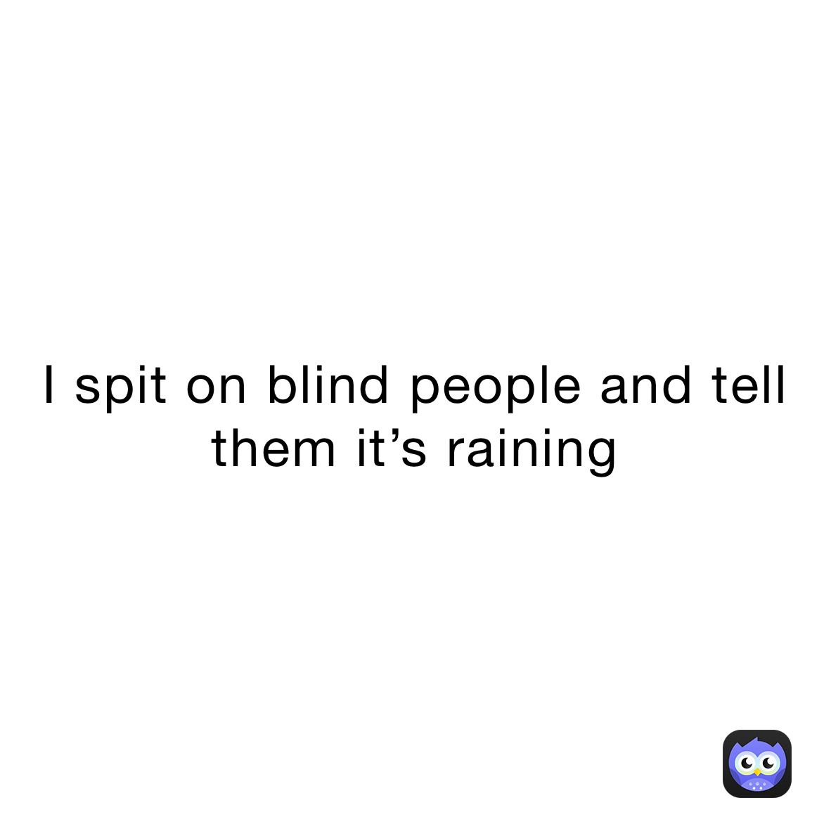 I spit on blind people and tell them it’s raining 