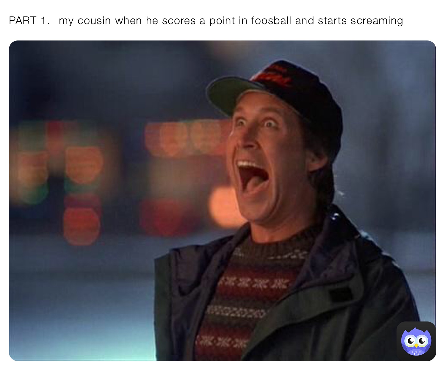 PART 1. ￼￼ my cousin when he scores a point in foosball and starts screaming￼￼