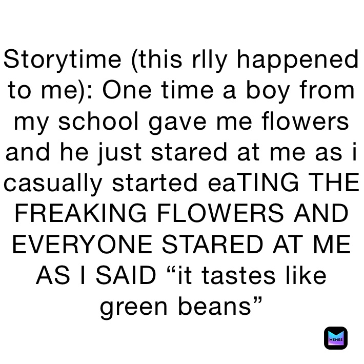 Storytime (this rlly happened to me): One time a boy from my school gave me flowers and he just stared at me as i casually started eaTING THE FREAKING FLOWERS AND EVERYONE STARED AT ME AS I SAID “it tastes like green beans”