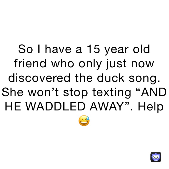 So I have a 15 year old friend who only just now discovered the duck song. She won’t stop texting “AND HE WADDLED AWAY”. Help 😅
