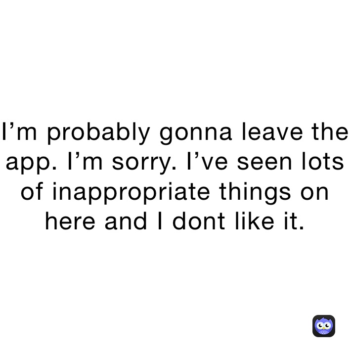 I’m probably gonna leave the app. I’m sorry. I’ve seen lots of inappropriate things on here and I dont like it.