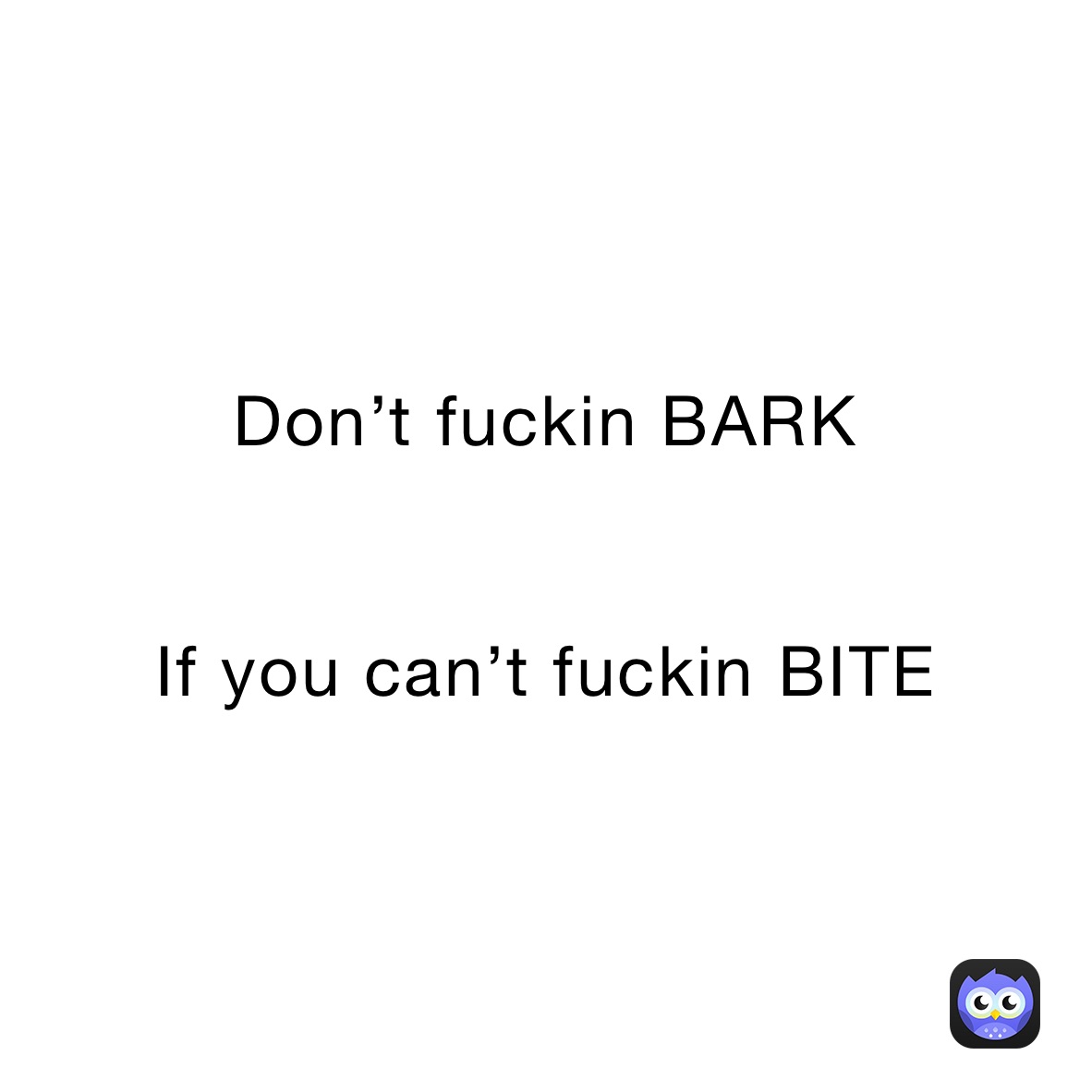 Don’t fuckin BARK 


If you can’t fuckin BITE 