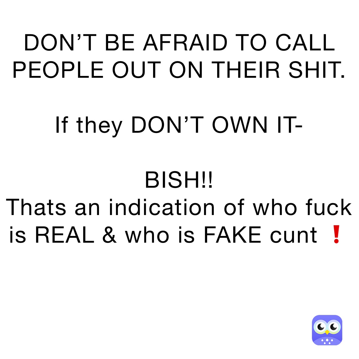 DON’T BE AFRAID TO CALL PEOPLE OUT ON THEIR SHIT.

If they DON’T OWN IT-

BISH!!
Thats an indication of who fuck is REAL & who is FAKE cunt ❗️


