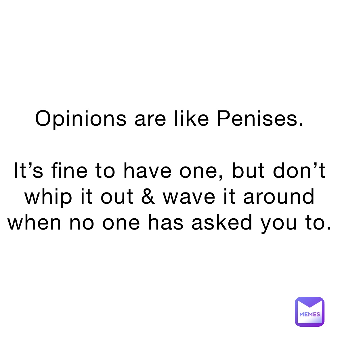 Opinions are like Penises.

It’s fine to have one, but don’t whip it out & wave it around when no one has asked you to. 