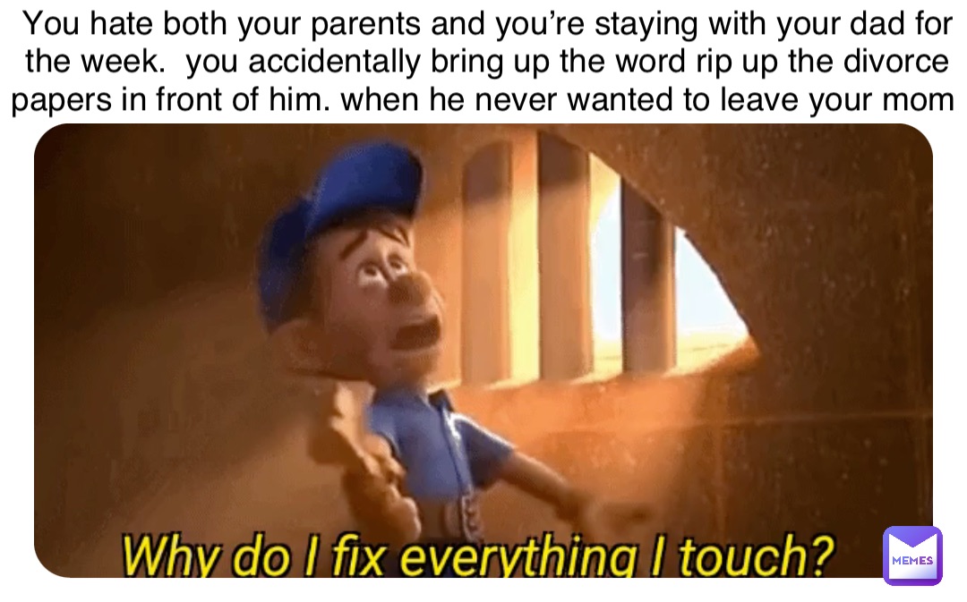 You hate both your parents and you’re staying with your dad for the week.  you accidentally bring up the word rip up the divorce papers in front of him. when he never wanted to leave your mom