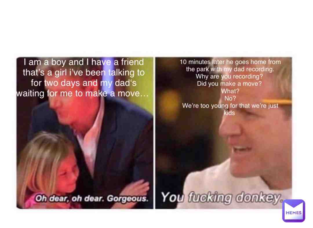 Get it? If you don\u2019t here we go:
Plot twist: The dad wanted you to get the girl pregnant. he was recording so he can tell mom saying that you were trying to make out with a girl. So the girl can get pregnant and the parents can disown you saying you disgust them.