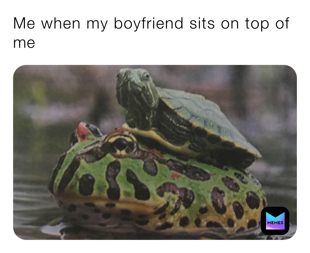 Me when my boyfriend sits on top of me