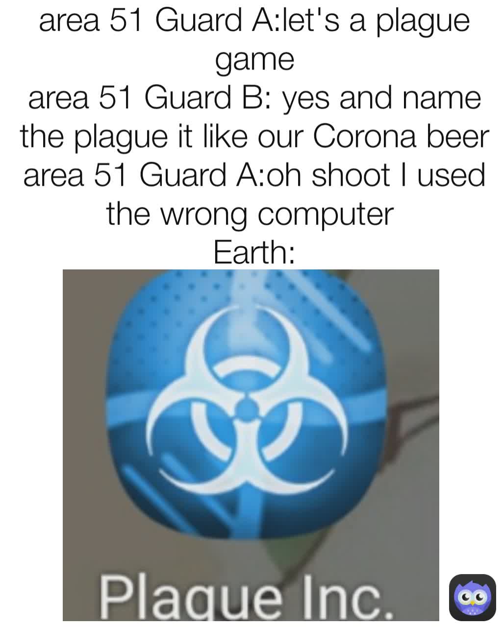 area 51 Guard A:let's a plague game
area 51 Guard B: yes and name the plague it like our Corona beer
area 51 Guard A:oh shoot I used the wrong computer 
Earth: