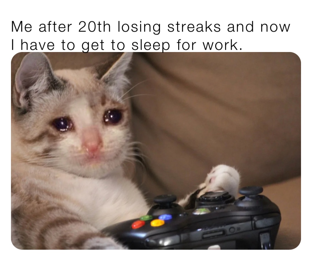 Me after 20th losing streaks and now I have to get to sleep for work.