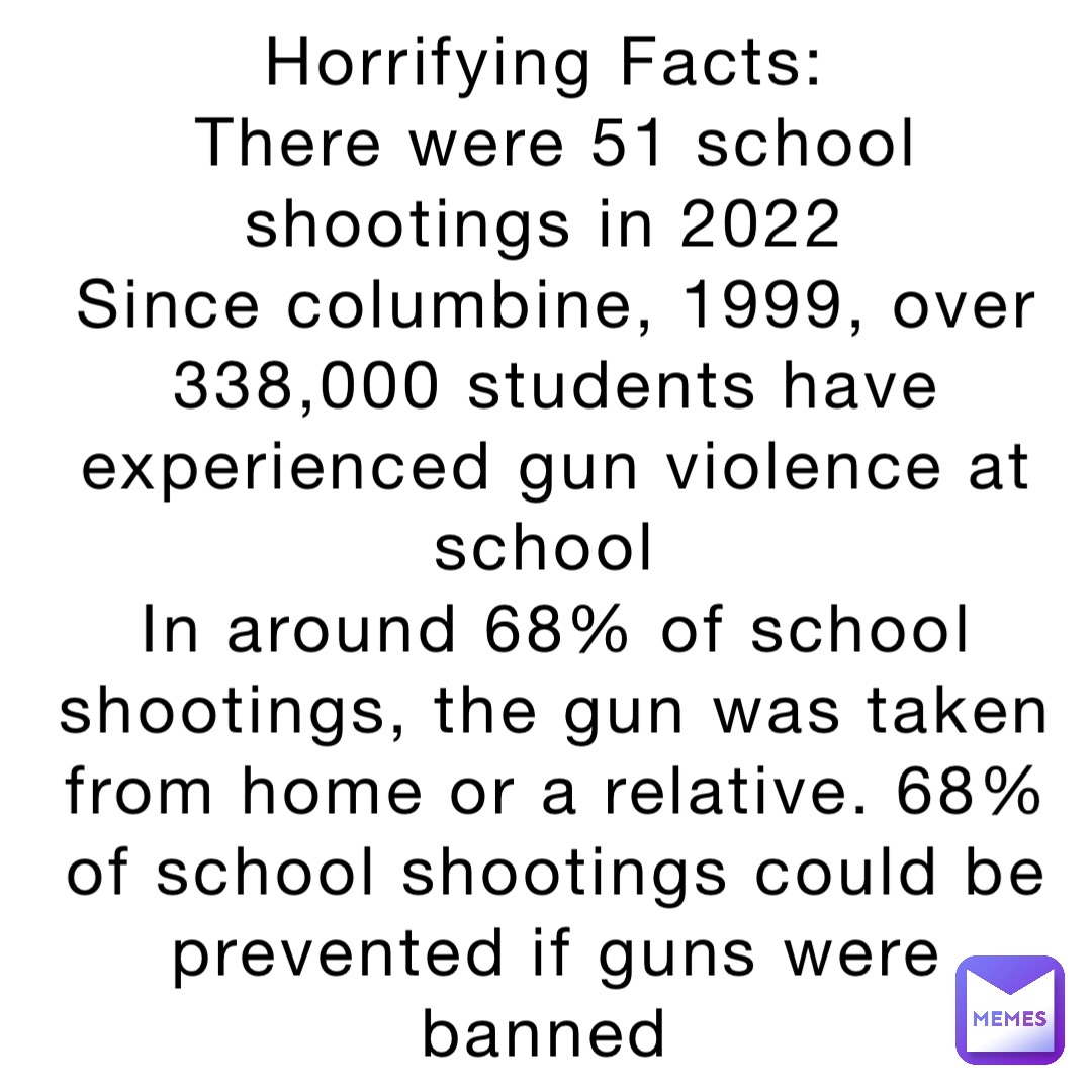 Horrifying Facts:
There were 51 school shootings in 2022
Since columbine, 1999, over 338,000 students have experienced gun violence at school
In around 68% of school shootings, the gun was taken from home or a relative. 68% of school shootings could be prevented if guns were banned