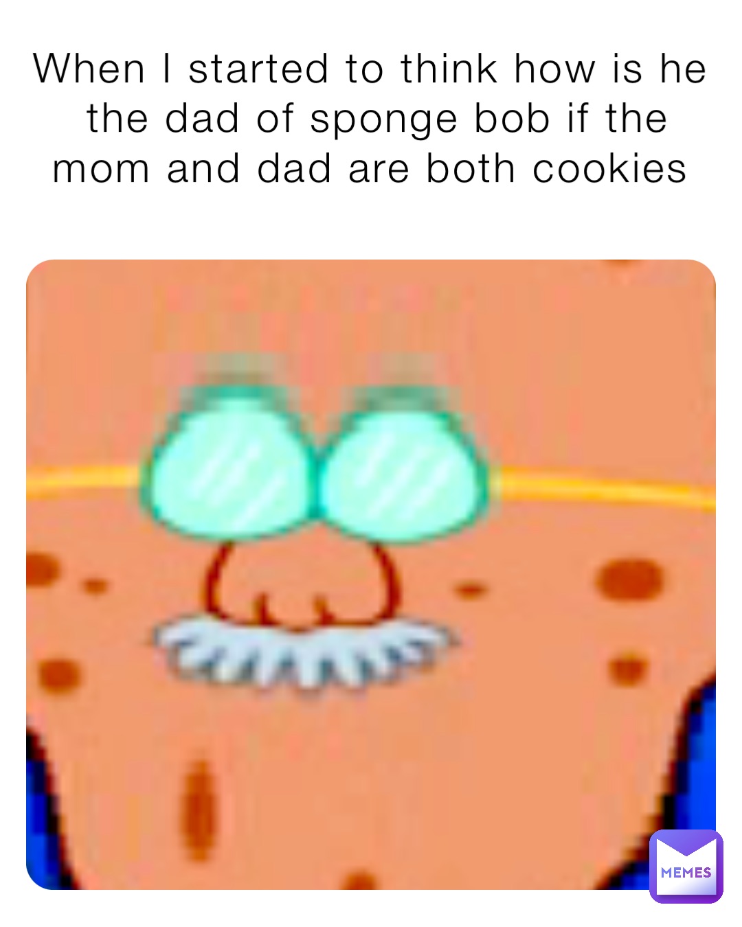 When I started to think how is he the dad of sponge bob if the mom and dad are both cookies