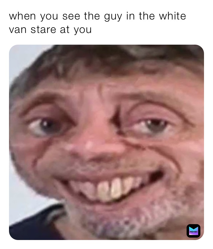 when you see the guy in the white van stare at you