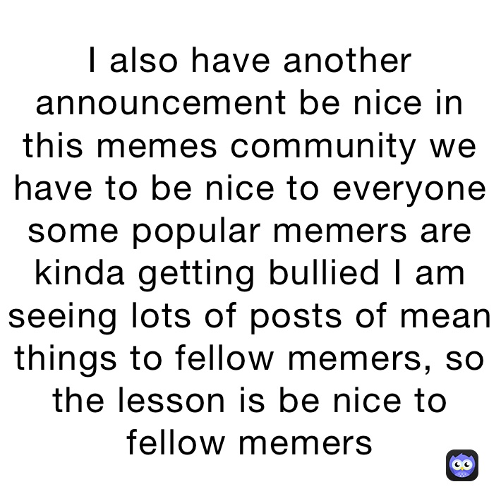 I also have another announcement be nice in this memes community we have to be nice to everyone some popular memers are kinda getting bullied I am seeing lots of posts of mean things to fellow memers, so the lesson is be nice to fellow memers