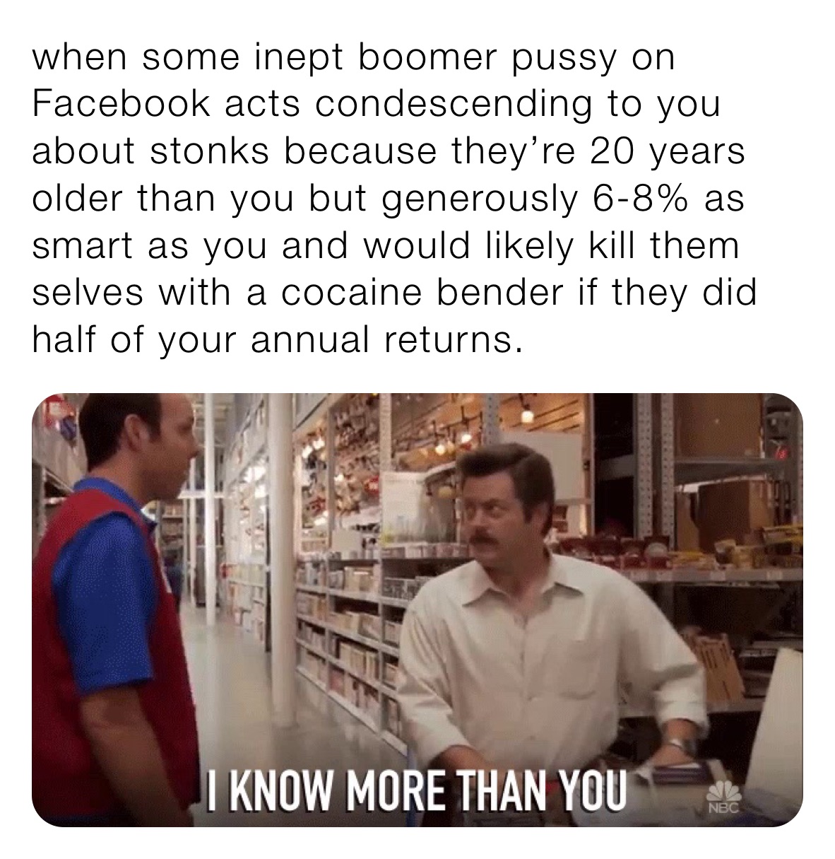 when some inept boomer pussy on Facebook acts condescending to you about stonks because they’re 20 years older than you but generously 6-8% as smart as you and would likely kill them selves with a cocaine bender if they did half of your annual returns. 