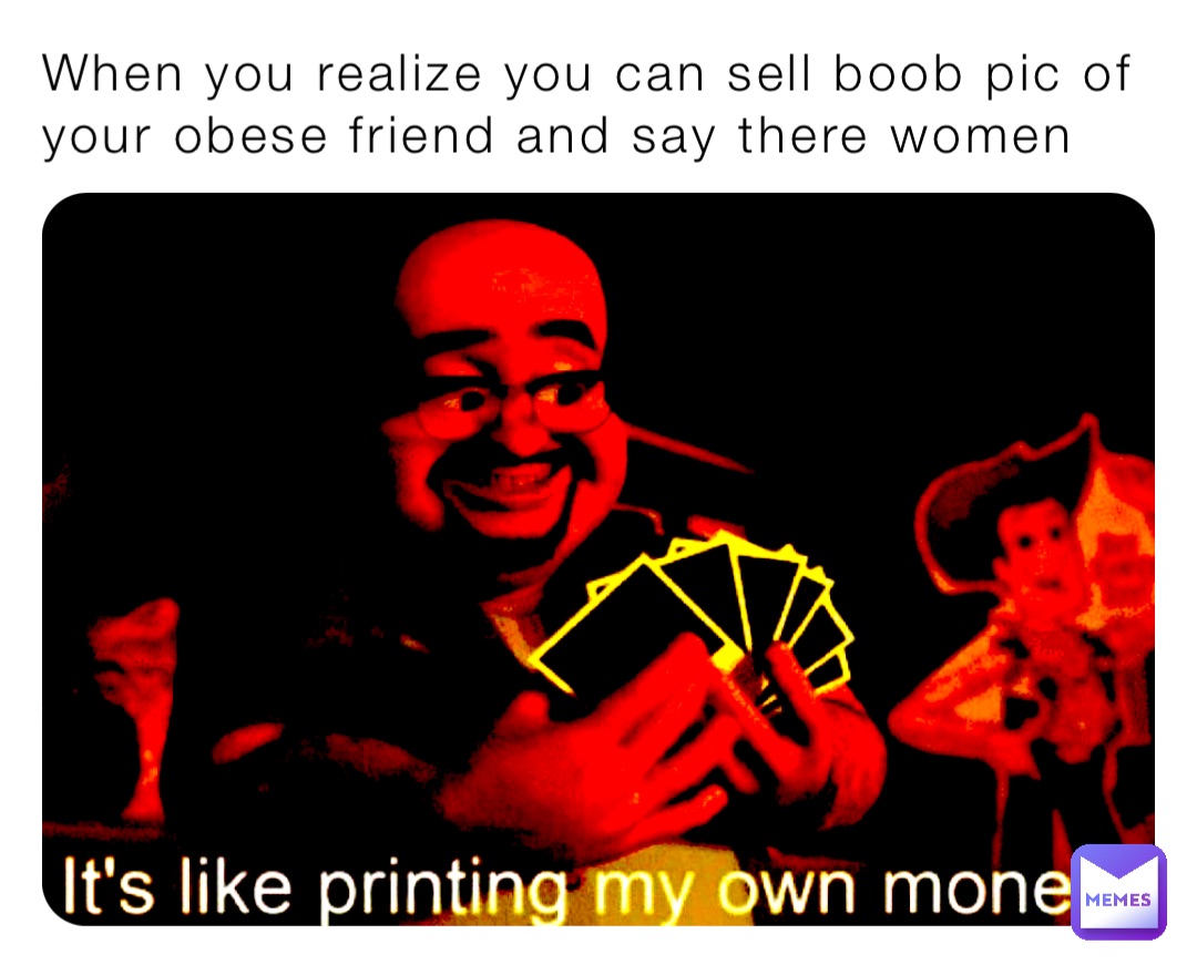 When you realize you can sell boob pic of your obese friend and say there women