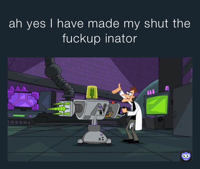 ah yes I have made my shut the fuckup inator