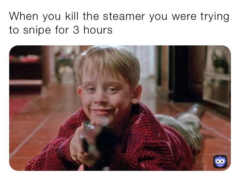 When you kill the steamer you were trying to snipe for 3 hours 