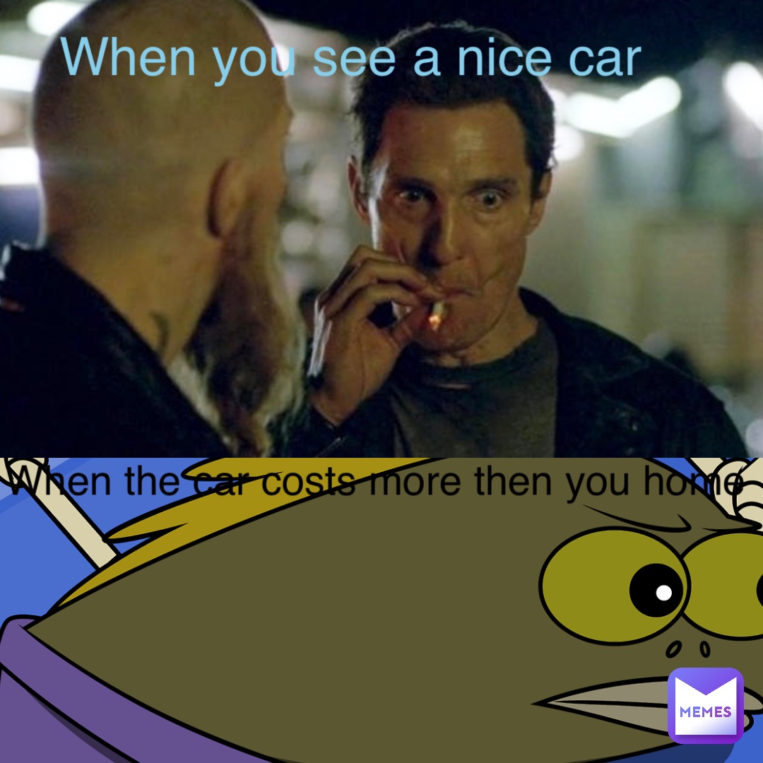 When you see a nice car When the car costs more then you home