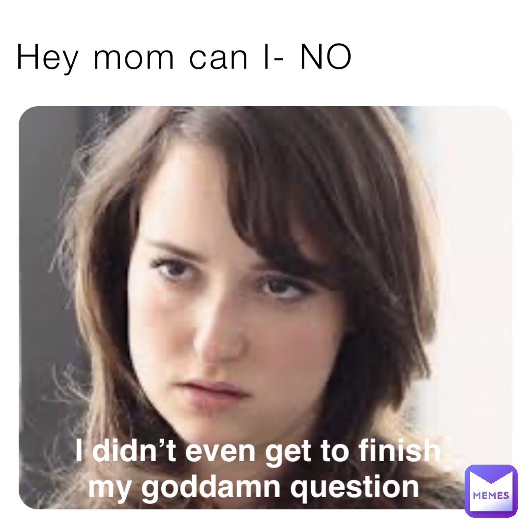 Hey mom can I- NO I didn’t even get to finish 
my goddamn question