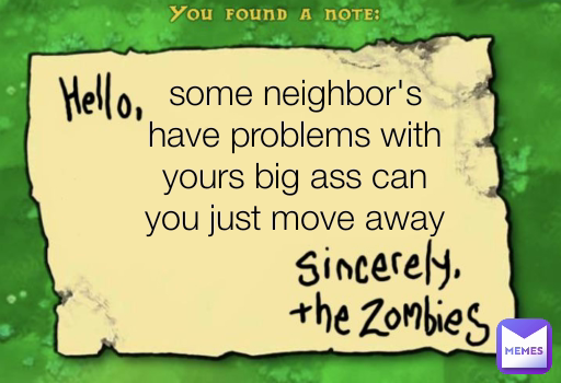 some neighbor's have problems with yours big ass can you just move away please 