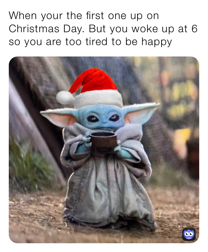When your the first one up on Christmas Day. But you woke up at 6 so you are too tired to be happy