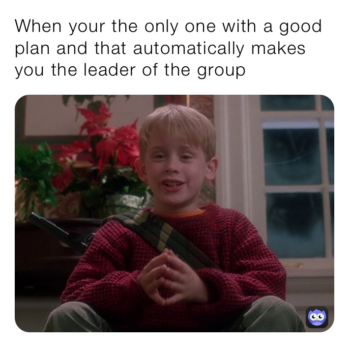 When your the only one with a good plan and that automatically makes you the leader of the group