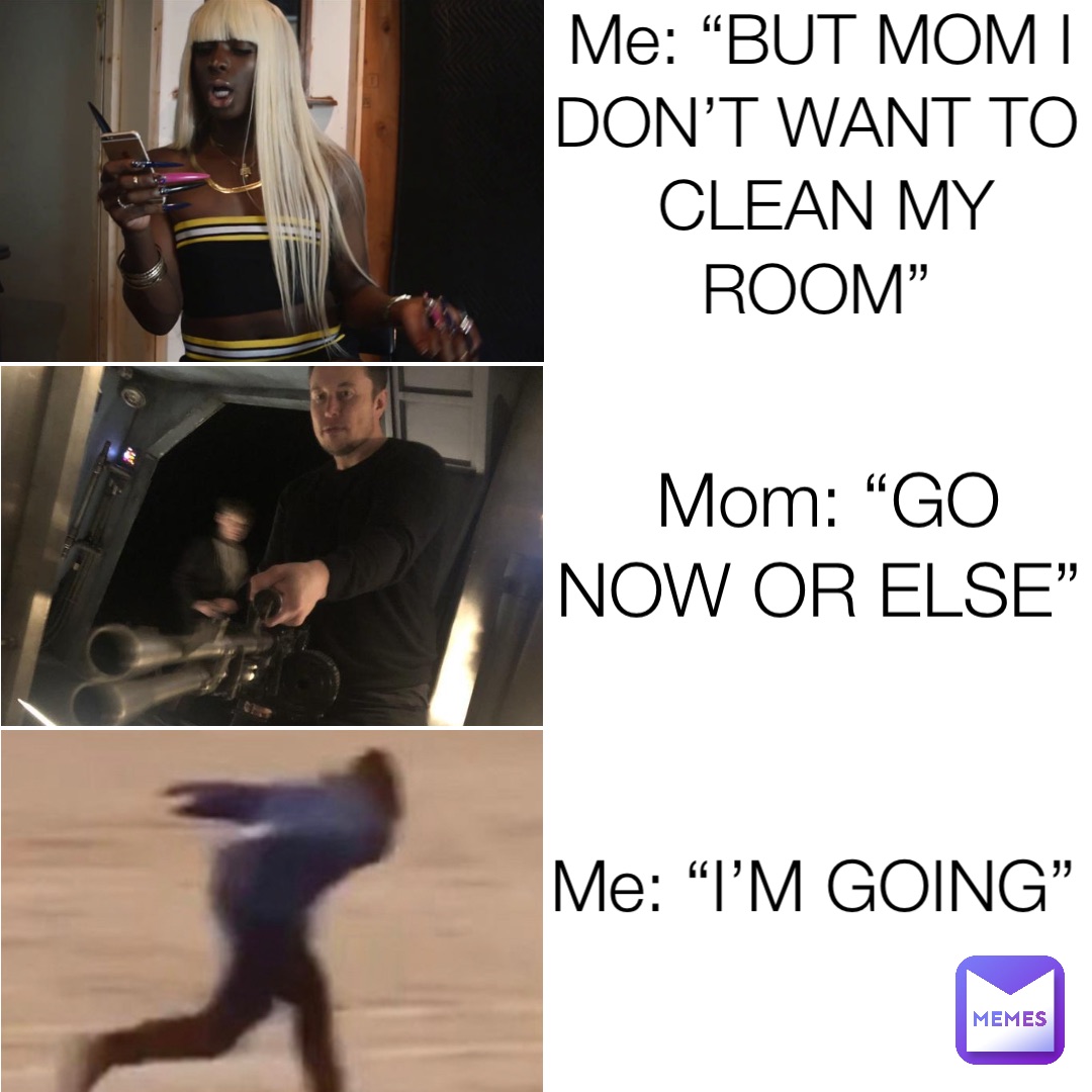 Me: “BUT MOM I DON’T WANT TO CLEAN MY ROOM” Mom: “GO NOW OR ELSE” Me: “I’M GOING”