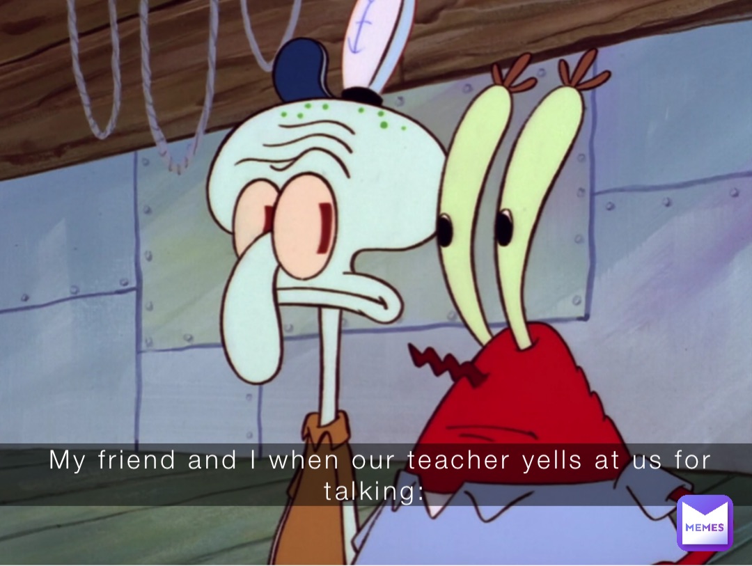 My friend and I when our teacher yells at us for talking: