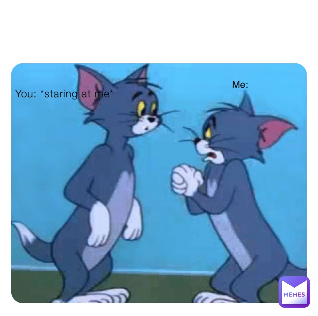 You: *staring at me* Me: