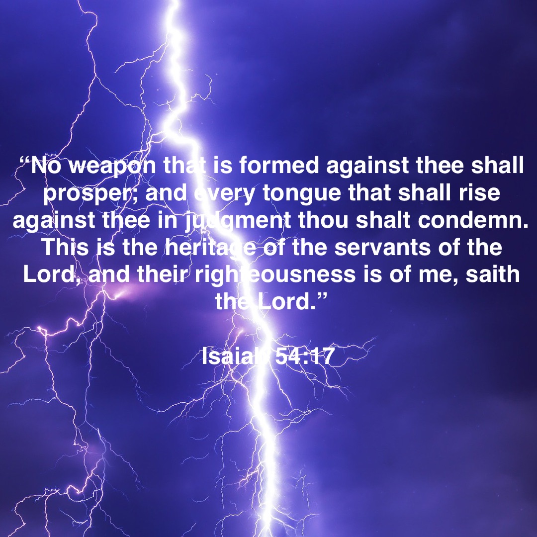 “No weapon that is formed against thee shall prosper; and every tongue that shall rise against thee in judgment thou shalt condemn. This is the heritage of the servants of the Lord, and their righteousness is of me, saith the Lord.” 

Isaiah 54:17