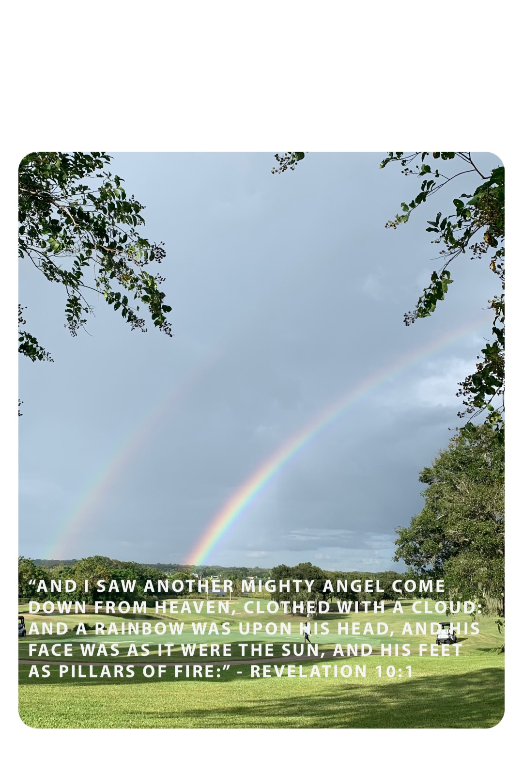 “And I saw another mighty angel come down from heaven, clothed with a cloud: and a rainbow was upon his head, and his face was as it were the sun, and his feet as pillars of fire:” - Revelation 10:1