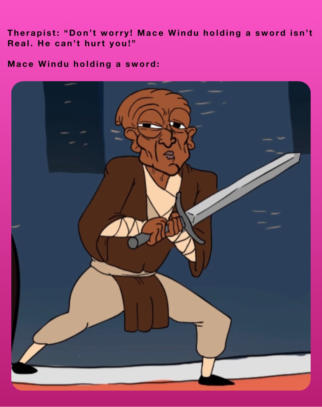 Therapist: “Don’t worry! Mace Windu holding a sword isn’t
Real. He can’t hurt you!”

Mace Windu holding a sword: