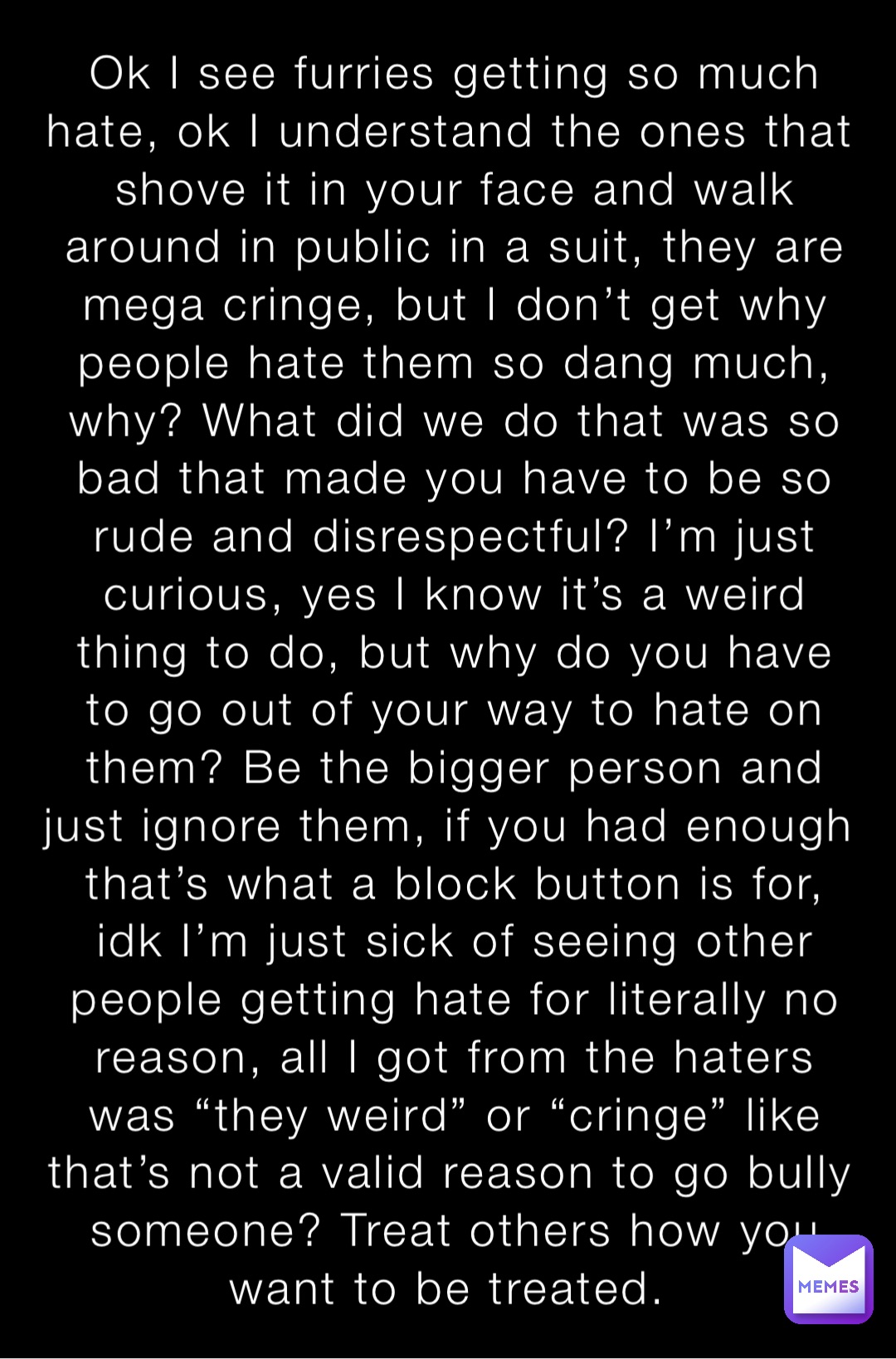Ok I see furries getting so much hate, ok I understand the ones that shove it in your face and walk around in public in a suit, they are mega cringe, but I don’t get why people hate them so dang much, why? What did we do that was so bad that made you have to be so rude and disrespectful? I’m just curious, yes I know it’s a weird thing to do, but why do you have to go out of your way to hate on them? Be the bigger person and just ignore them, if you had enough that’s what a block button is for, idk I’m just sick of seeing other people getting hate for literally no reason, all I got from the haters was “they weird” or “cringe” like that’s not a valid reason to go bully someone? Treat others how you want to be treated.