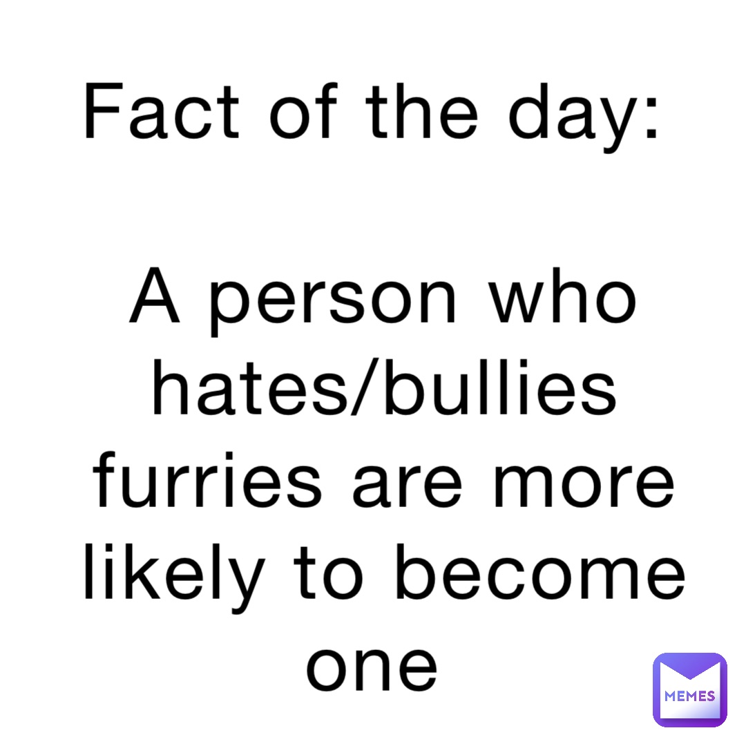 Fact of the day:

A person who hates/bullies furries are more likely to become one