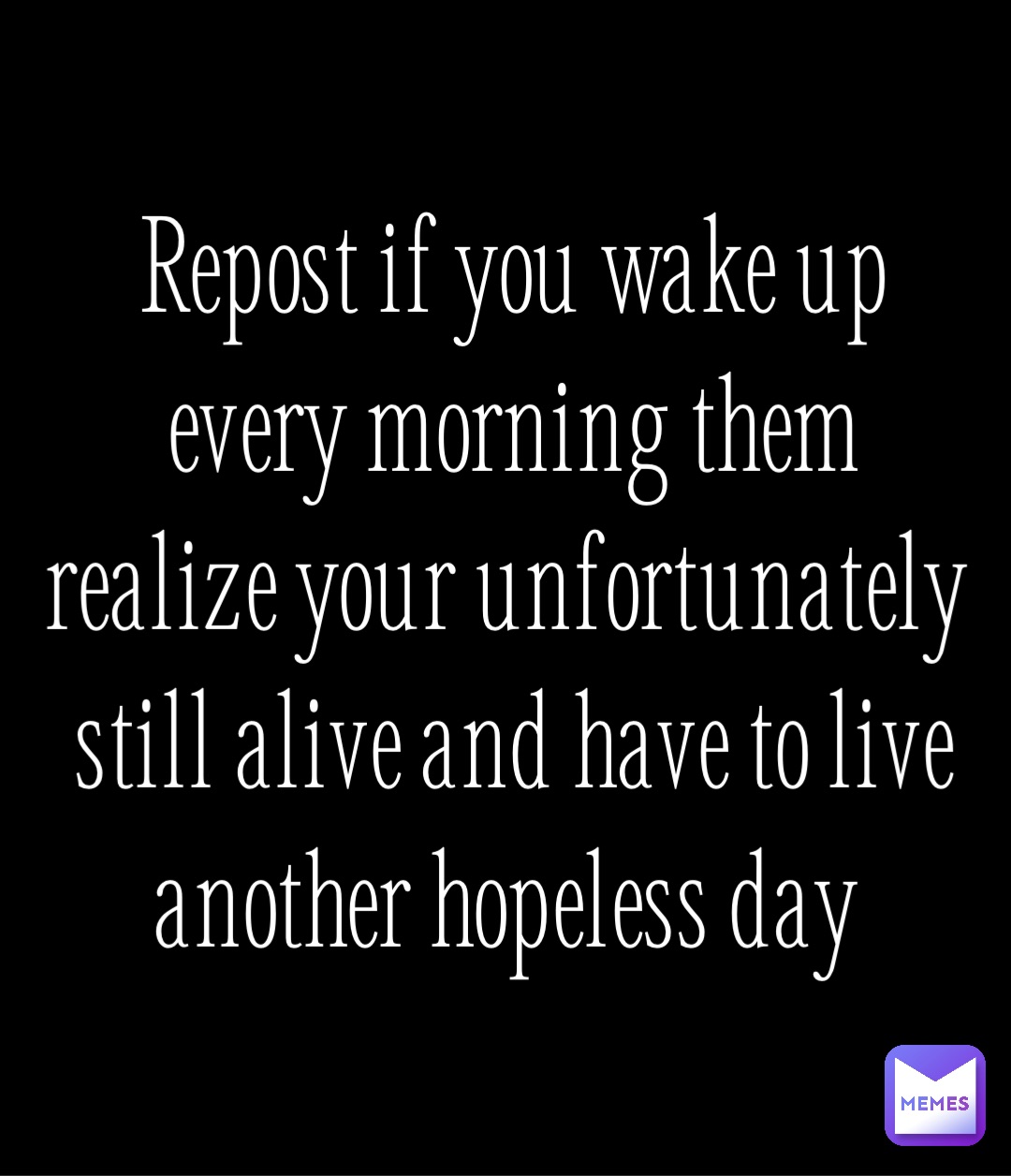 Repost if you wake up every morning them realize your unfortunately still alive and have to live another hopeless day