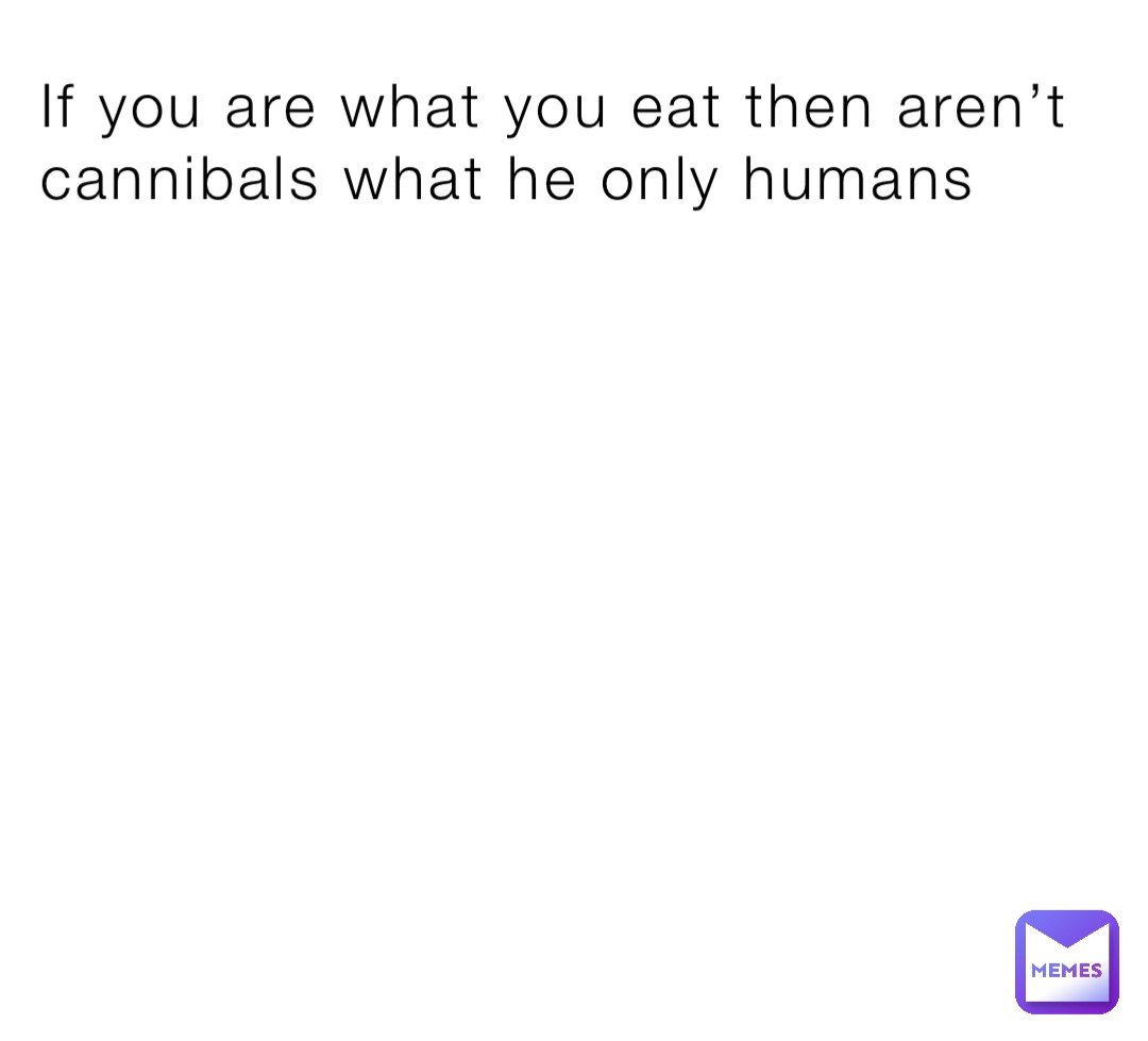 If you are what you eat then aren’t cannibals what he only humans