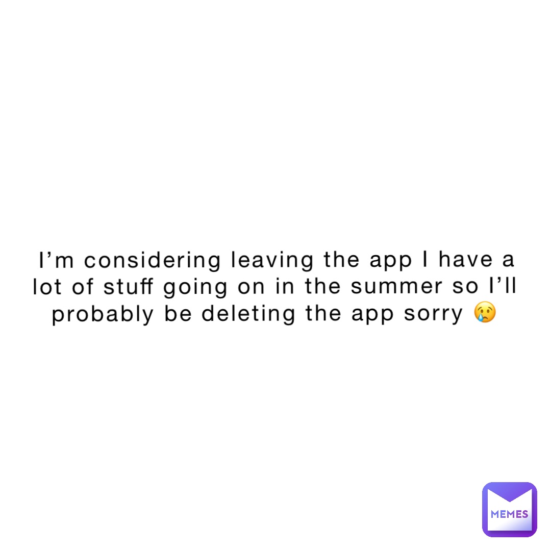 I’m considering leaving the app I have a lot of stuff going on in the summer so I’ll probably be deleting the app sorry 😢
