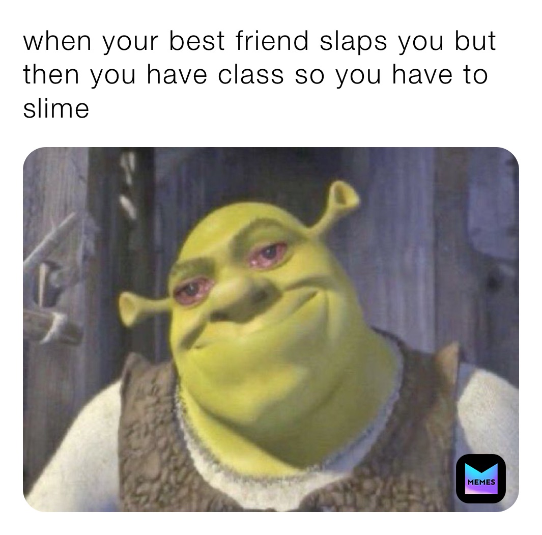 when your best friend slaps you but then you have class so you have to slime ￼