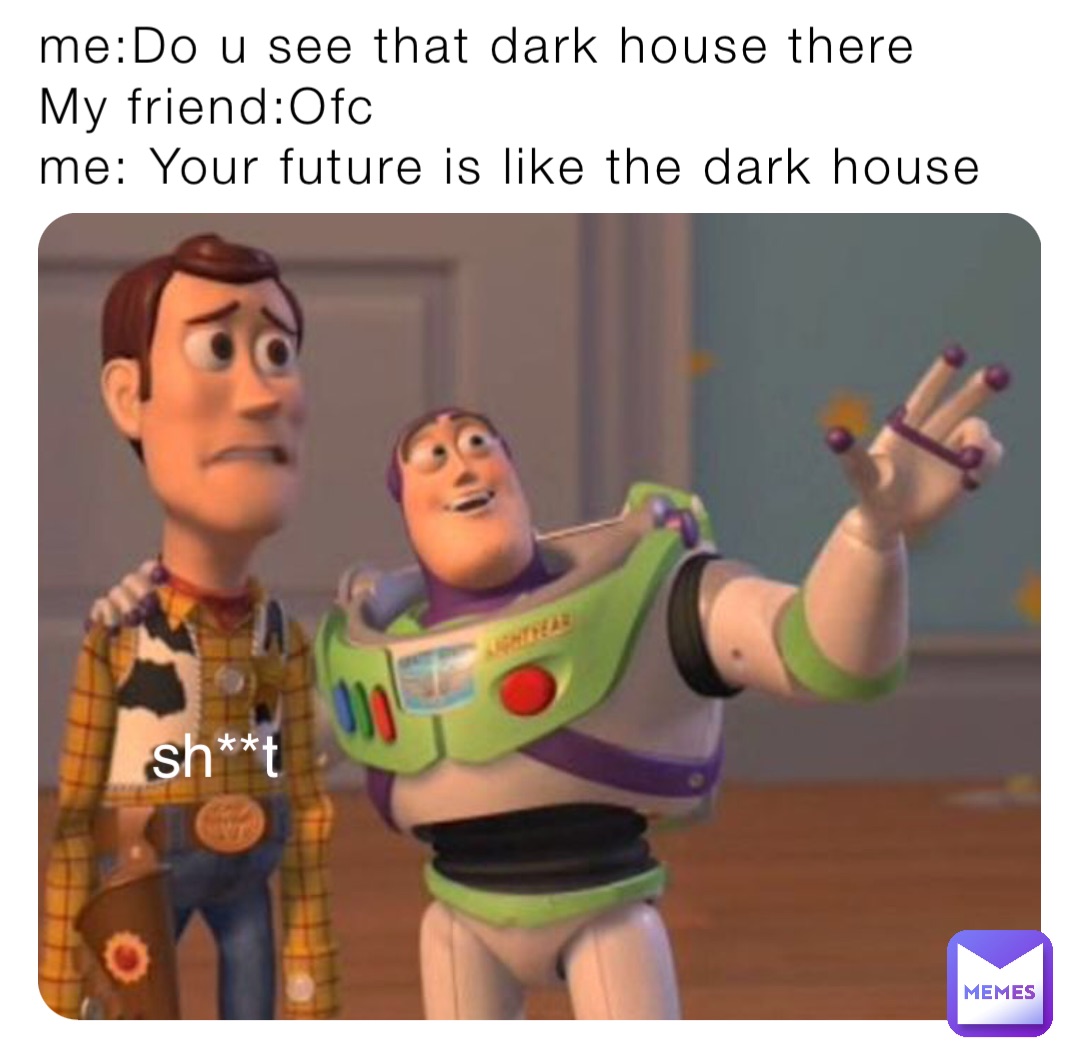 me:Do u see that dark house there 
My friend:Ofc 
me: Your future is like the dark house sh**t