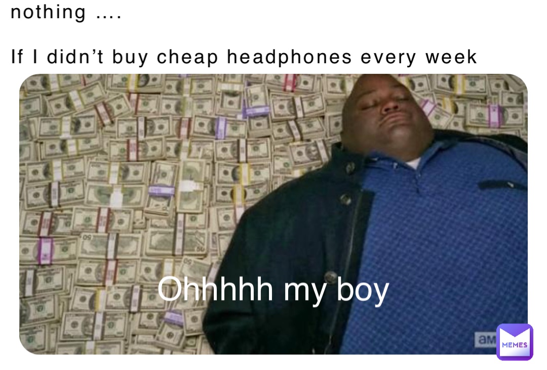 nothing ….

If I didn’t buy cheap headphones every week Ohhhhh my boy