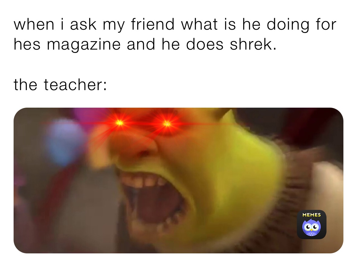 when i ask my friend what is he doing for hes magazine and he does shrek.

the teacher: