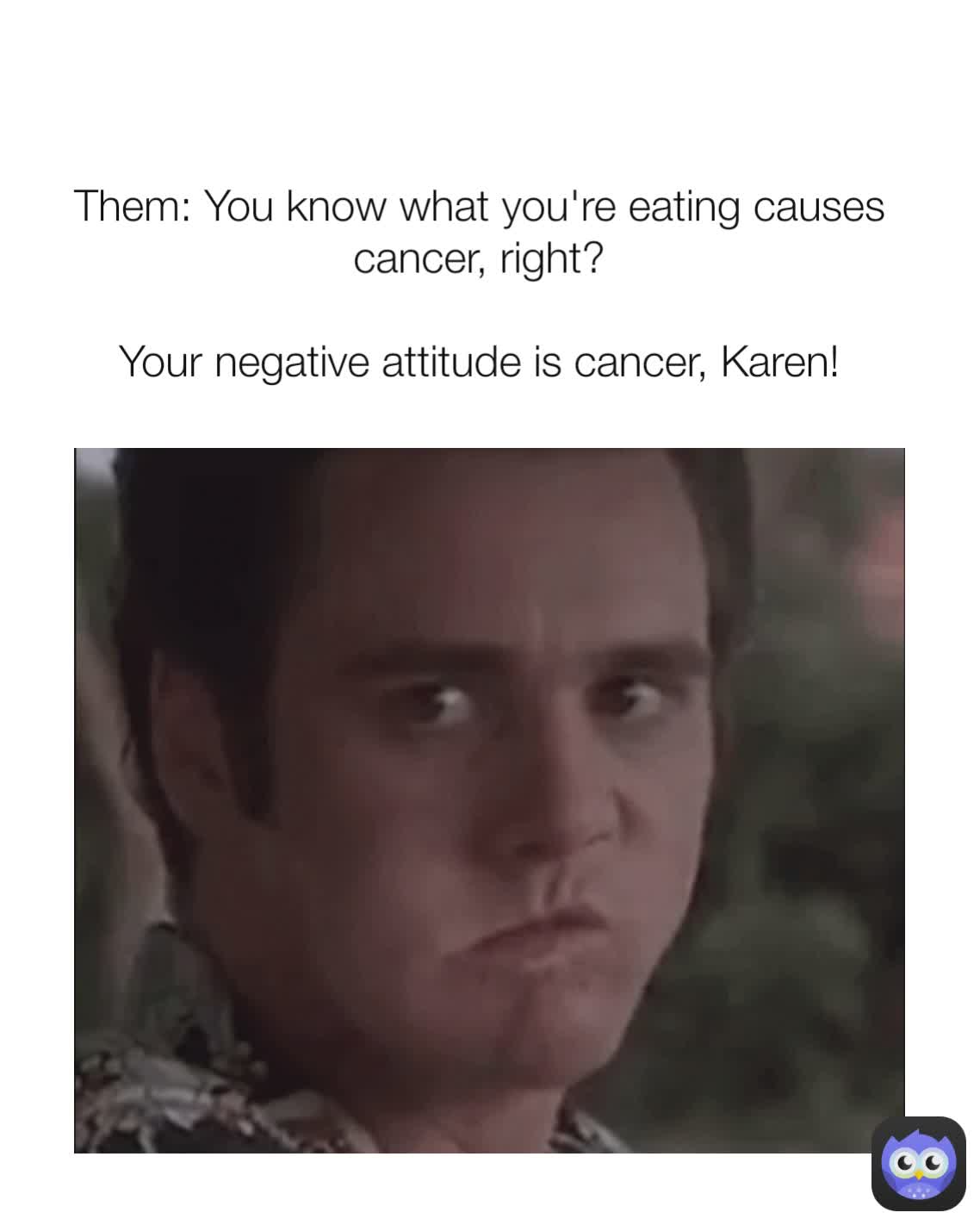 Them: You know what you're eating causes cancer, right?

Your negative attitude is cancer, Karen!