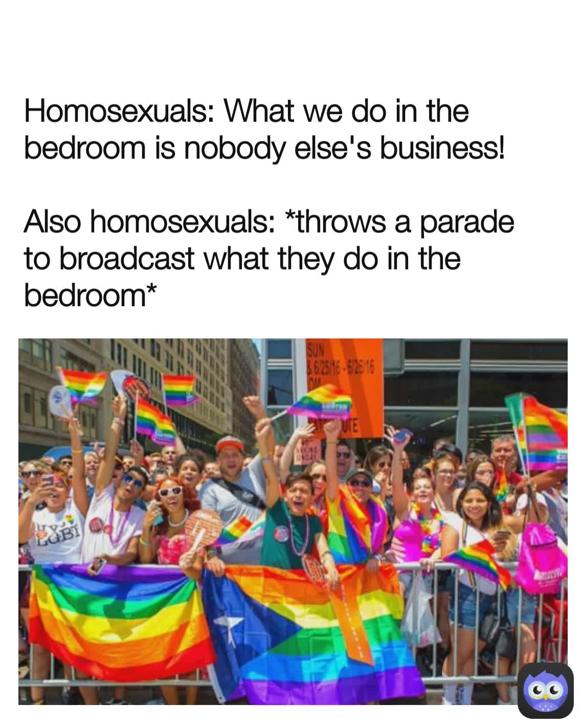 Homosexuals: What we do in the bedroom is nobody else's business! 

Also homosexuals: *throws a parade to broadcast what they do in the bedroom*