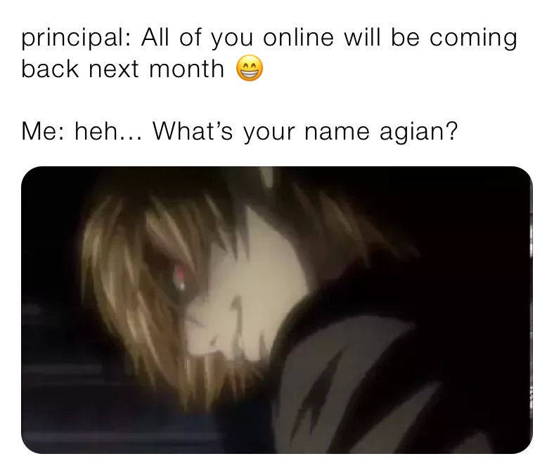 principal: All of you online will be coming back next month 😁

Me: heh... What’s your name agian?