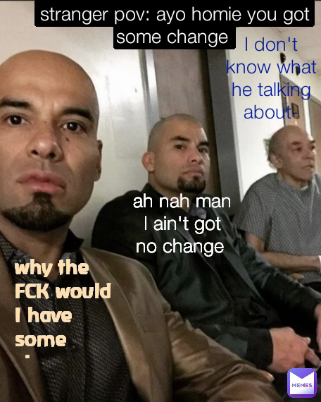 I don't know what he talking about- ah nah man I ain't got no change  stranger pov: ayo homie you got some change  why the FCK would I have some change 