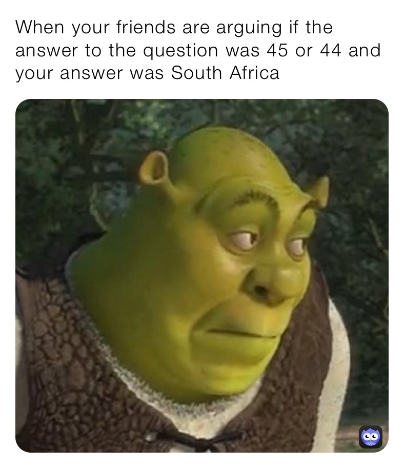 When your friends are arguing if the answer to the question was 45 or 44 and your answer was South Africa